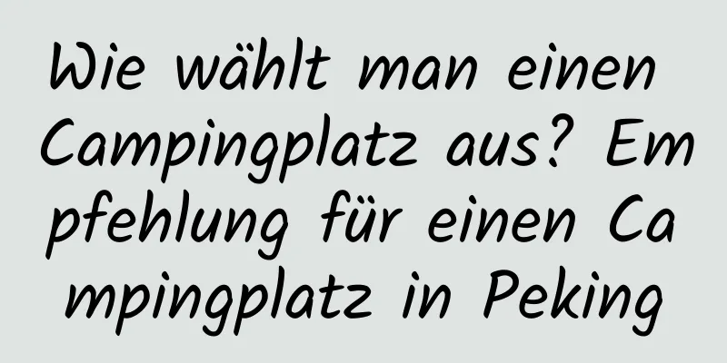 Wie wählt man einen Campingplatz aus? Empfehlung für einen Campingplatz in Peking
