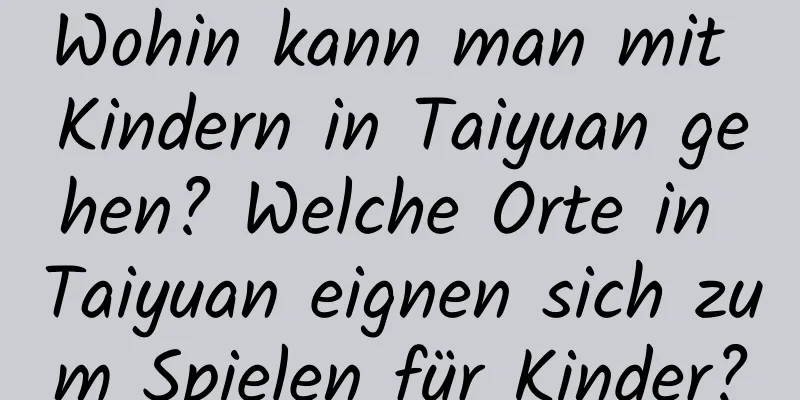 Wohin kann man mit Kindern in Taiyuan gehen? Welche Orte in Taiyuan eignen sich zum Spielen für Kinder?