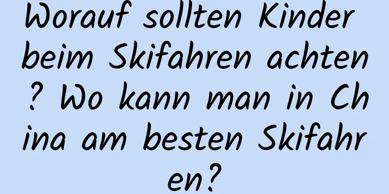 Worauf sollten Kinder beim Skifahren achten? Wo kann man in China am besten Skifahren?