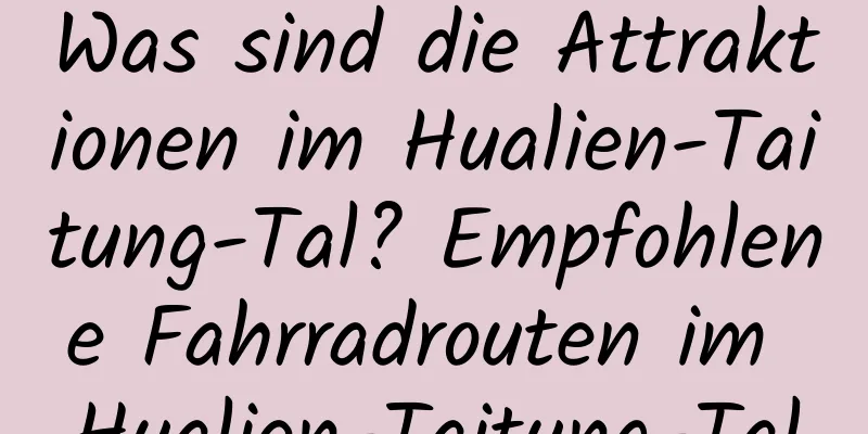 Was sind die Attraktionen im Hualien-Taitung-Tal? Empfohlene Fahrradrouten im Hualien-Taitung-Tal