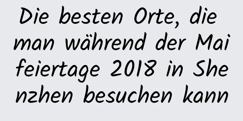 Die besten Orte, die man während der Maifeiertage 2018 in Shenzhen besuchen kann