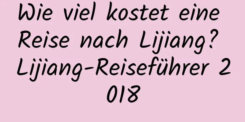 Wie viel kostet eine Reise nach Lijiang? Lijiang-Reiseführer 2018