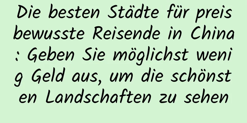 Die besten Städte für preisbewusste Reisende in China: Geben Sie möglichst wenig Geld aus, um die schönsten Landschaften zu sehen