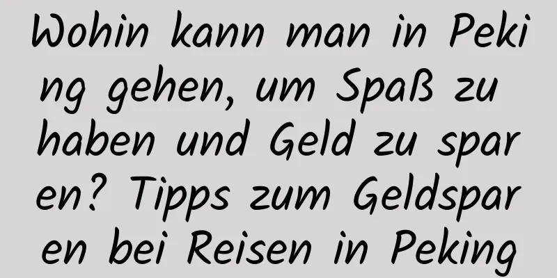 Wohin kann man in Peking gehen, um Spaß zu haben und Geld zu sparen? Tipps zum Geldsparen bei Reisen in Peking