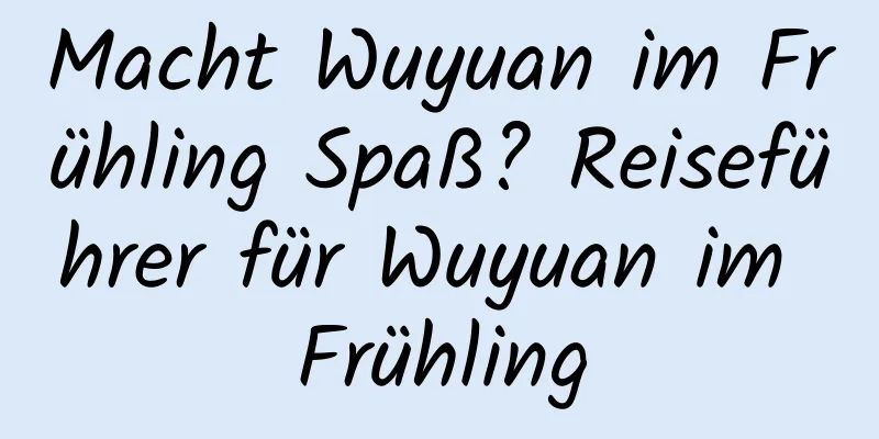 Macht Wuyuan im Frühling Spaß? Reiseführer für Wuyuan im Frühling