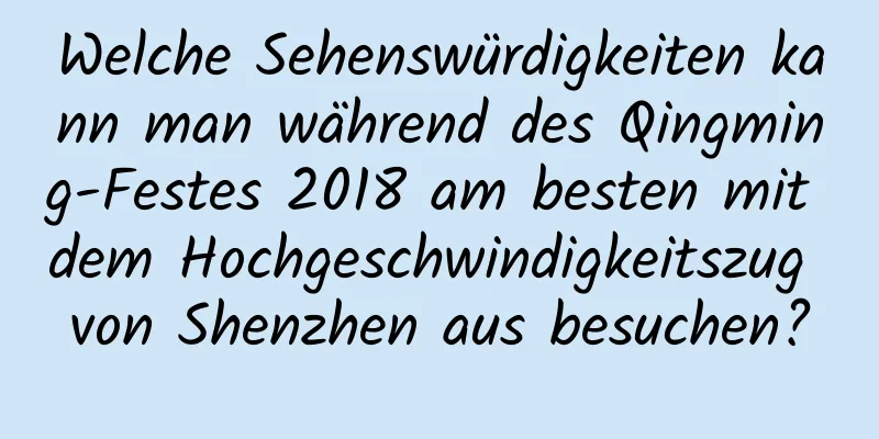 Welche Sehenswürdigkeiten kann man während des Qingming-Festes 2018 am besten mit dem Hochgeschwindigkeitszug von Shenzhen aus besuchen?