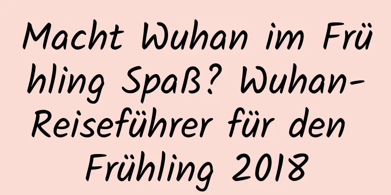 Macht Wuhan im Frühling Spaß? Wuhan-Reiseführer für den Frühling 2018