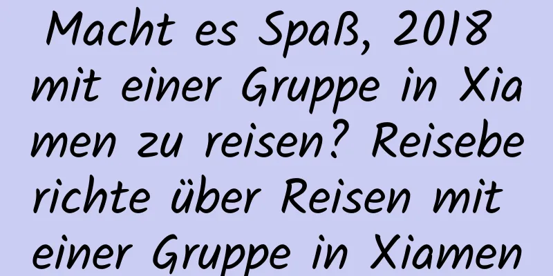 Macht es Spaß, 2018 mit einer Gruppe in Xiamen zu reisen? Reiseberichte über Reisen mit einer Gruppe in Xiamen