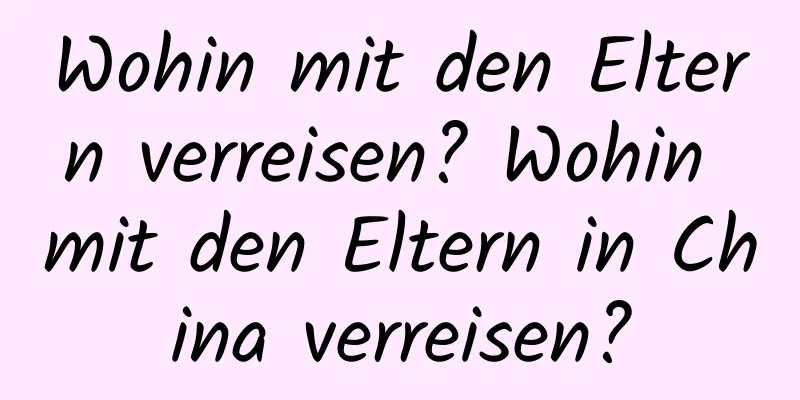 Wohin mit den Eltern verreisen? Wohin mit den Eltern in China verreisen?