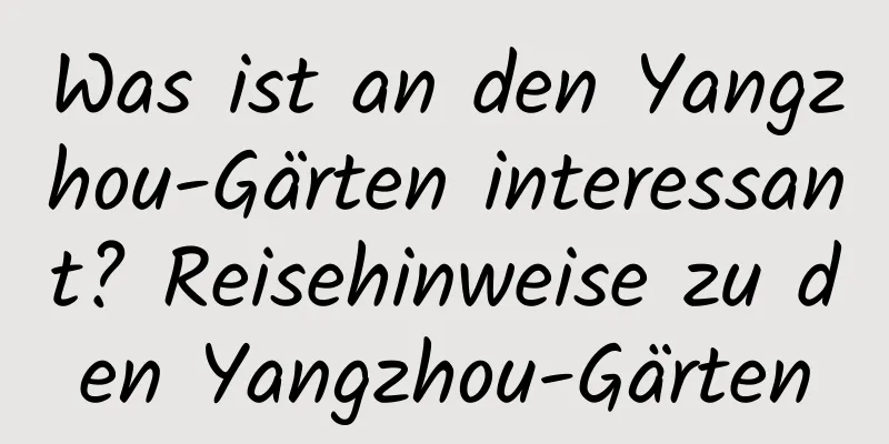 Was ist an den Yangzhou-Gärten interessant? Reisehinweise zu den Yangzhou-Gärten