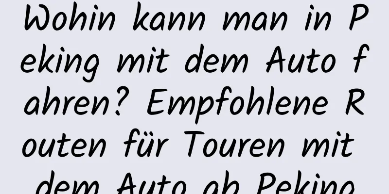 Wohin kann man in Peking mit dem Auto fahren? Empfohlene Routen für Touren mit dem Auto ab Peking