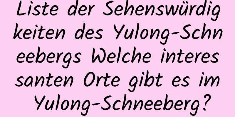 Liste der Sehenswürdigkeiten des Yulong-Schneebergs Welche interessanten Orte gibt es im Yulong-Schneeberg?