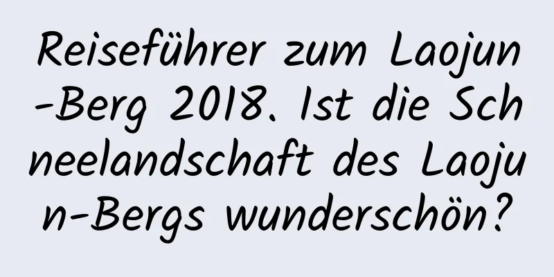 Reiseführer zum Laojun-Berg 2018. Ist die Schneelandschaft des Laojun-Bergs wunderschön?