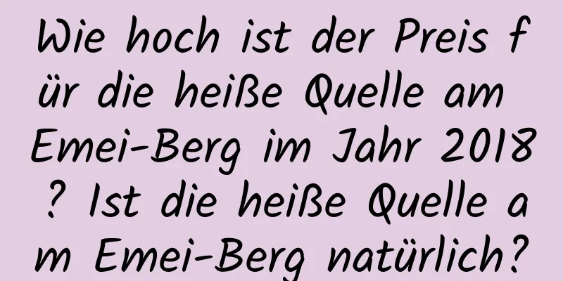 Wie hoch ist der Preis für die heiße Quelle am Emei-Berg im Jahr 2018? Ist die heiße Quelle am Emei-Berg natürlich?