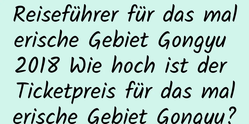 Reiseführer für das malerische Gebiet Gongyu 2018 Wie hoch ist der Ticketpreis für das malerische Gebiet Gongyu?