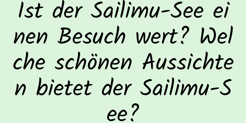 Ist der Sailimu-See einen Besuch wert? Welche schönen Aussichten bietet der Sailimu-See?