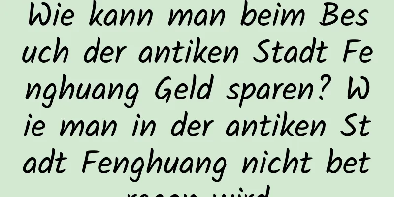 Wie kann man beim Besuch der antiken Stadt Fenghuang Geld sparen? Wie man in der antiken Stadt Fenghuang nicht betrogen wird