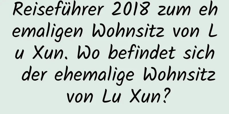 Reiseführer 2018 zum ehemaligen Wohnsitz von Lu Xun. Wo befindet sich der ehemalige Wohnsitz von Lu Xun?