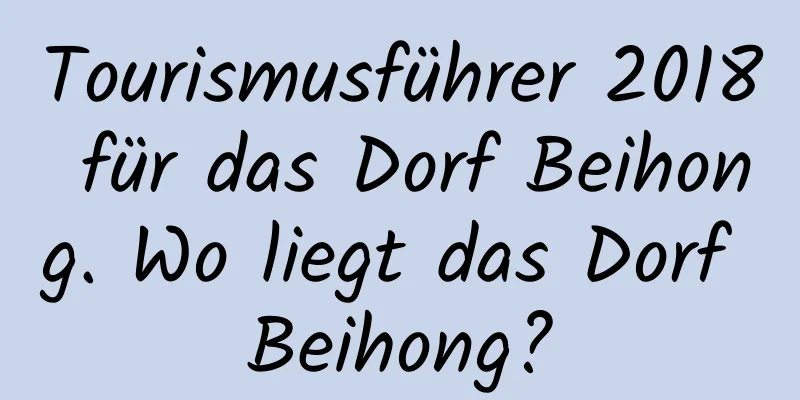 Tourismusführer 2018 für das Dorf Beihong. Wo liegt das Dorf Beihong?