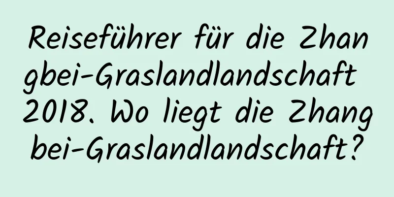 Reiseführer für die Zhangbei-Graslandlandschaft 2018. Wo liegt die Zhangbei-Graslandlandschaft?