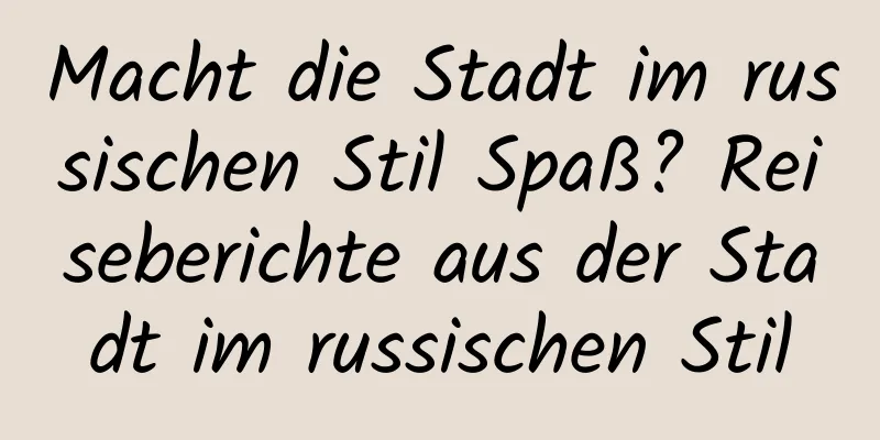Macht die Stadt im russischen Stil Spaß? Reiseberichte aus der Stadt im russischen Stil