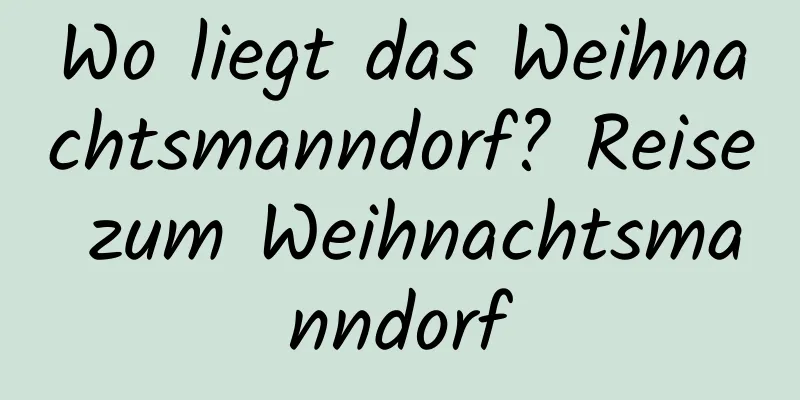 Wo liegt das Weihnachtsmanndorf? Reise zum Weihnachtsmanndorf