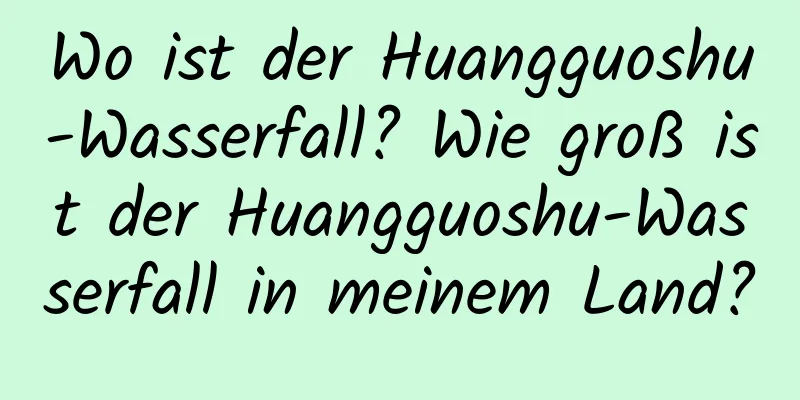 Wo ist der Huangguoshu-Wasserfall? Wie groß ist der Huangguoshu-Wasserfall in meinem Land?