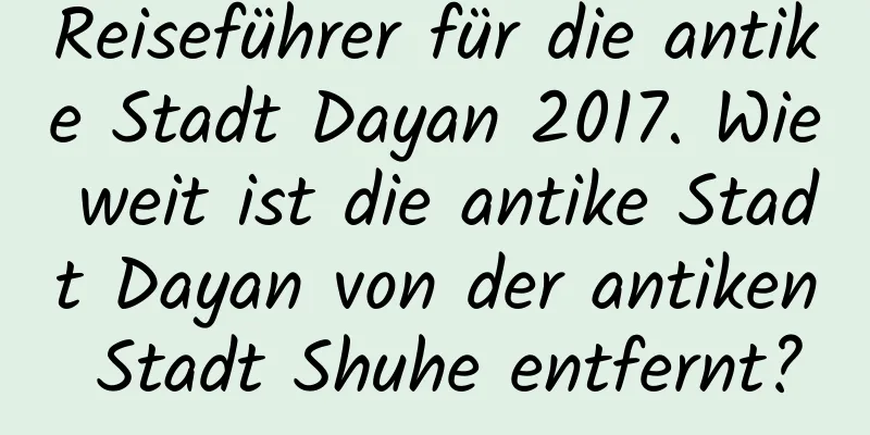 Reiseführer für die antike Stadt Dayan 2017. Wie weit ist die antike Stadt Dayan von der antiken Stadt Shuhe entfernt?