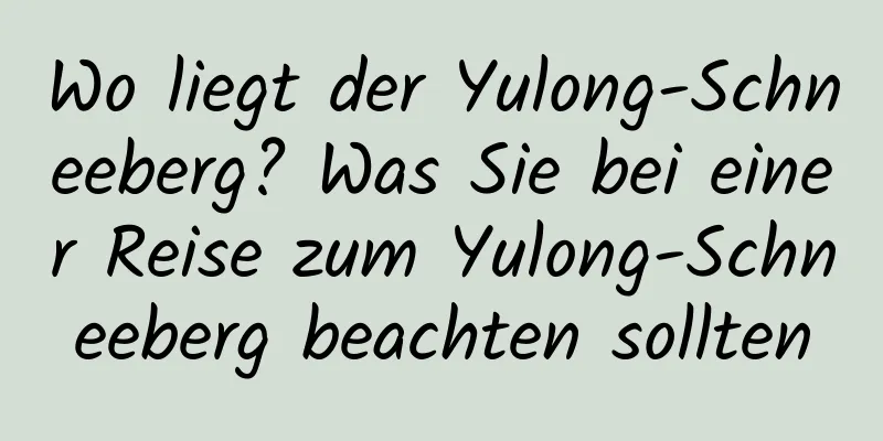 Wo liegt der Yulong-Schneeberg? Was Sie bei einer Reise zum Yulong-Schneeberg beachten sollten