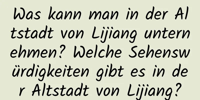 Was kann man in der Altstadt von Lijiang unternehmen? Welche Sehenswürdigkeiten gibt es in der Altstadt von Lijiang?
