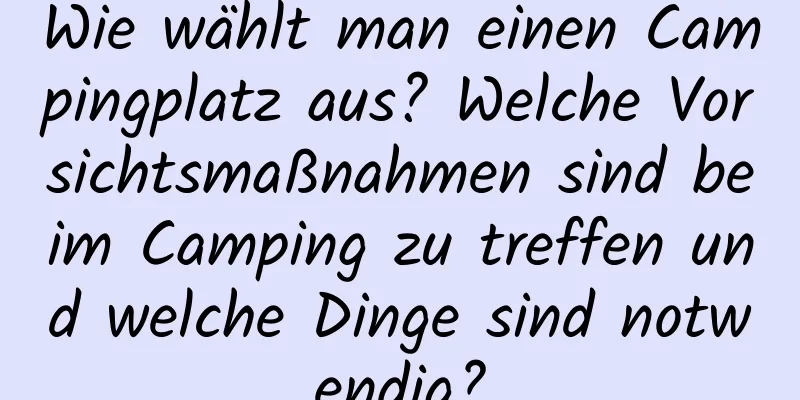 Wie wählt man einen Campingplatz aus? Welche Vorsichtsmaßnahmen sind beim Camping zu treffen und welche Dinge sind notwendig?