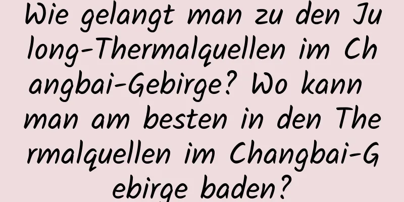 Wie gelangt man zu den Julong-Thermalquellen im Changbai-Gebirge? Wo kann man am besten in den Thermalquellen im Changbai-Gebirge baden?