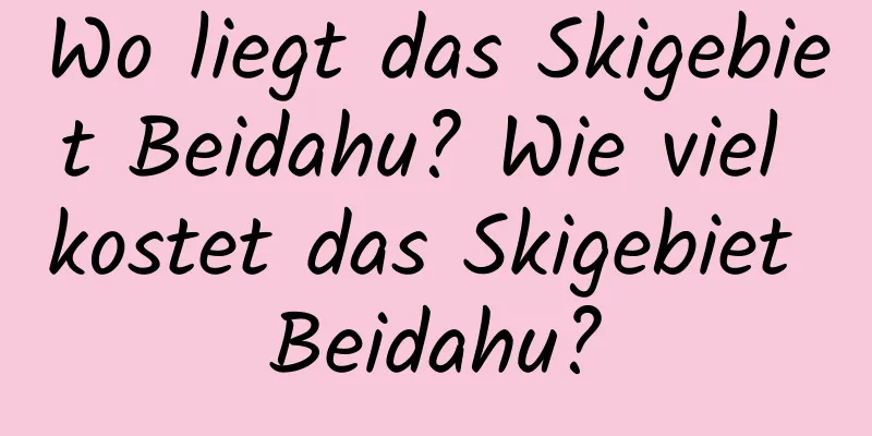 Wo liegt das Skigebiet Beidahu? Wie viel kostet das Skigebiet Beidahu?