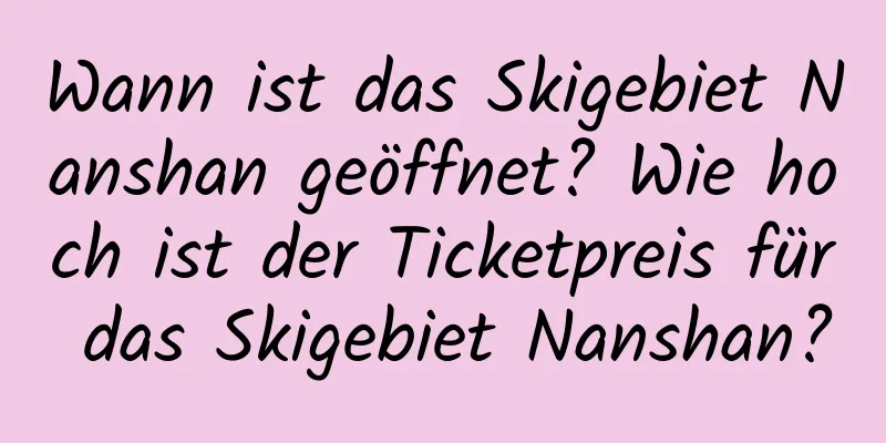 Wann ist das Skigebiet Nanshan geöffnet? Wie hoch ist der Ticketpreis für das Skigebiet Nanshan?