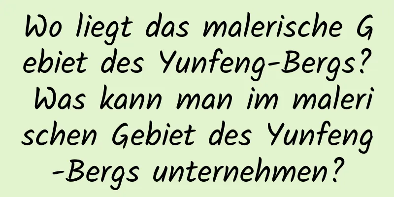 Wo liegt das malerische Gebiet des Yunfeng-Bergs? Was kann man im malerischen Gebiet des Yunfeng-Bergs unternehmen?