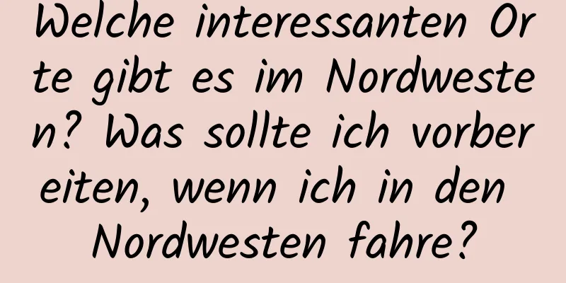 Welche interessanten Orte gibt es im Nordwesten? Was sollte ich vorbereiten, wenn ich in den Nordwesten fahre?