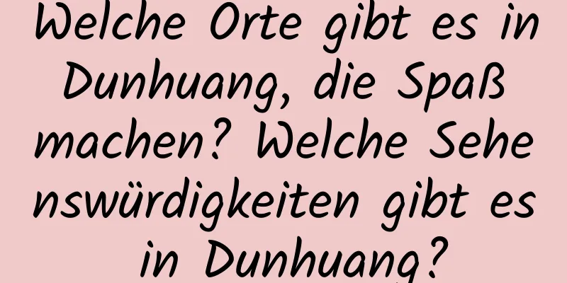 Welche Orte gibt es in Dunhuang, die Spaß machen? Welche Sehenswürdigkeiten gibt es in Dunhuang?