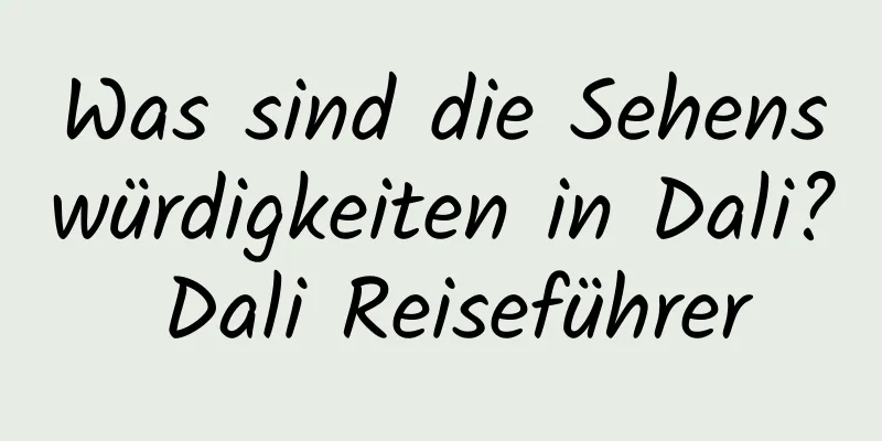 Was sind die Sehenswürdigkeiten in Dali? Dali Reiseführer