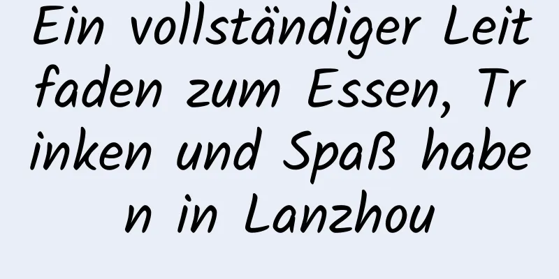 Ein vollständiger Leitfaden zum Essen, Trinken und Spaß haben in Lanzhou