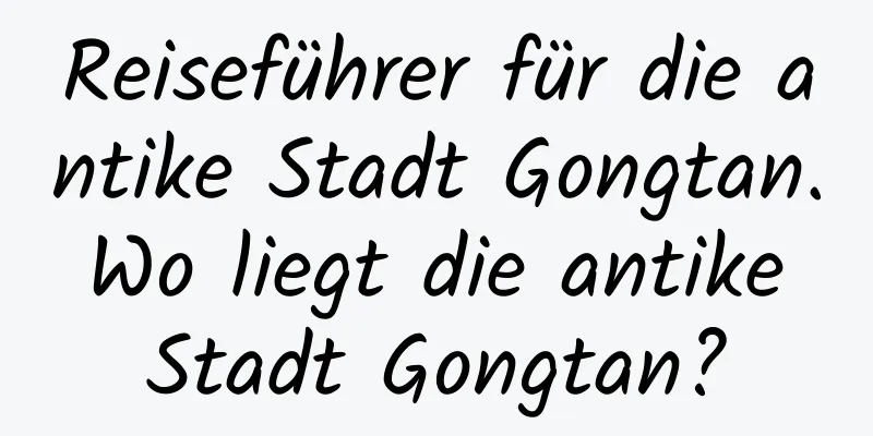 Reiseführer für die antike Stadt Gongtan. Wo liegt die antike Stadt Gongtan?