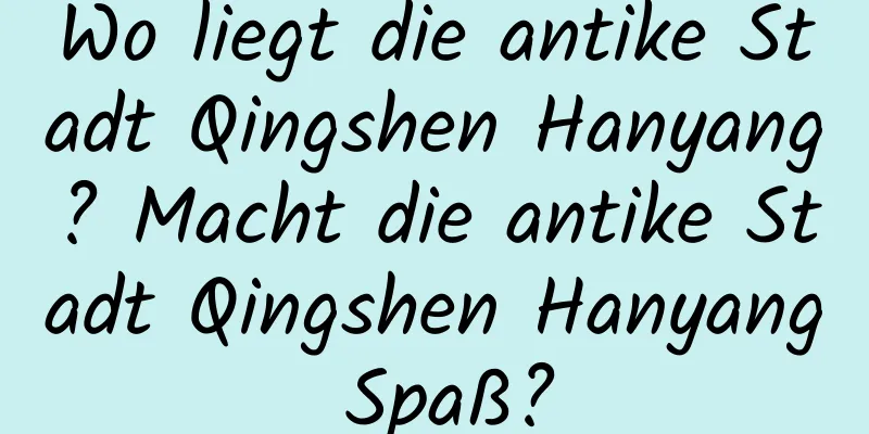 Wo liegt die antike Stadt Qingshen Hanyang? Macht die antike Stadt Qingshen Hanyang Spaß?