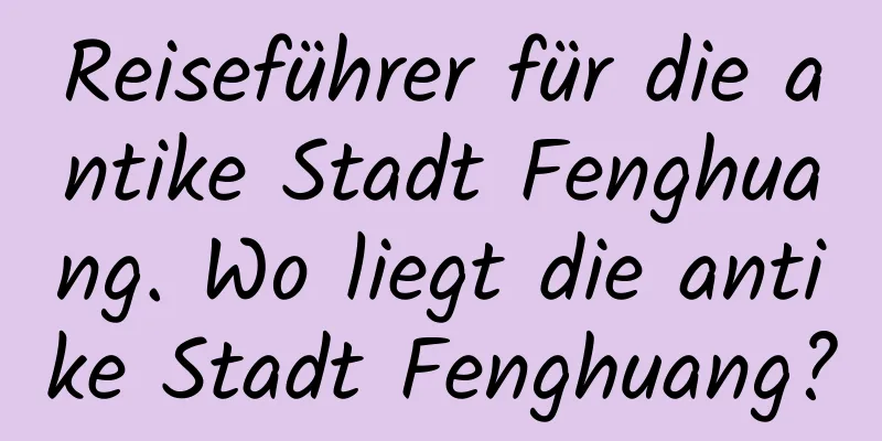 Reiseführer für die antike Stadt Fenghuang. Wo liegt die antike Stadt Fenghuang?