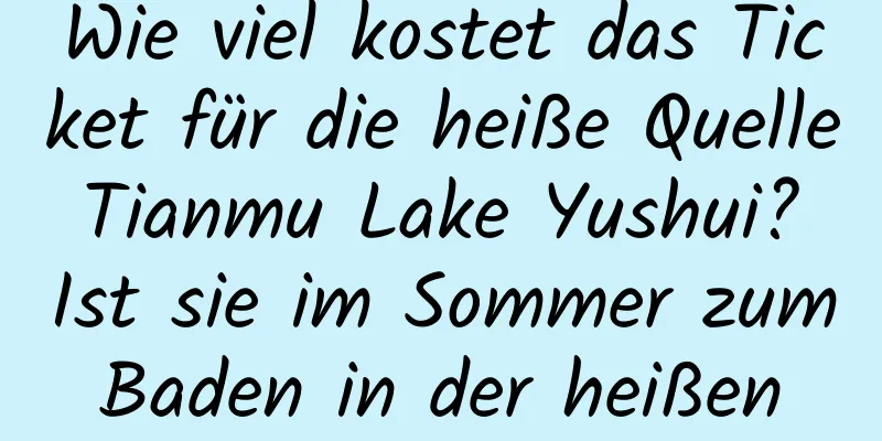 Wie viel kostet das Ticket für die heiße Quelle Tianmu Lake Yushui? Ist sie im Sommer zum Baden in der heißen Quelle geeignet?