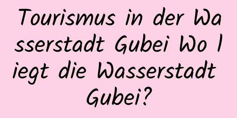 Tourismus in der Wasserstadt Gubei Wo liegt die Wasserstadt Gubei?