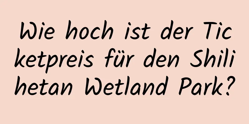 Wie hoch ist der Ticketpreis für den Shilihetan Wetland Park?