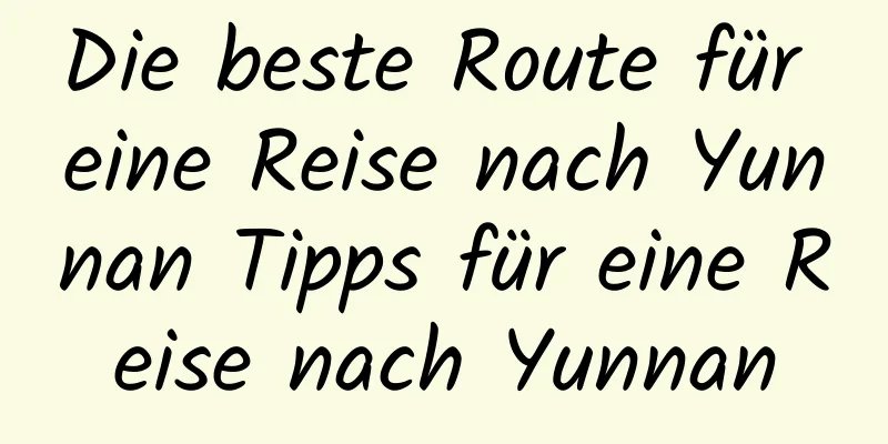 Die beste Route für eine Reise nach Yunnan Tipps für eine Reise nach Yunnan