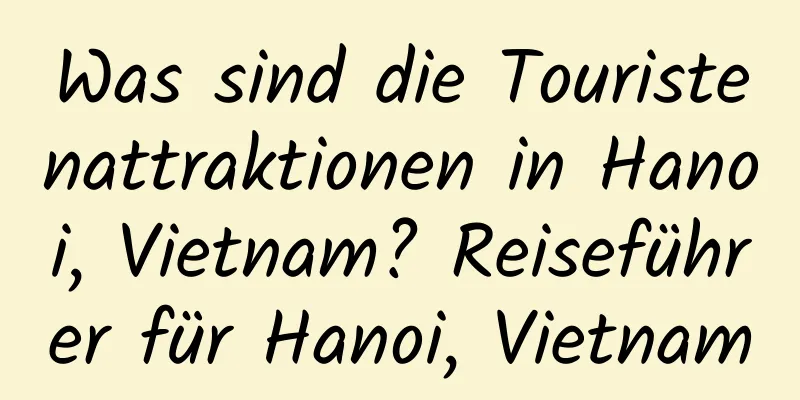 Was sind die Touristenattraktionen in Hanoi, Vietnam? Reiseführer für Hanoi, Vietnam