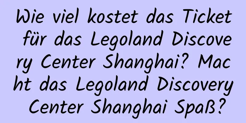 Wie viel kostet das Ticket für das Legoland Discovery Center Shanghai? Macht das Legoland Discovery Center Shanghai Spaß?