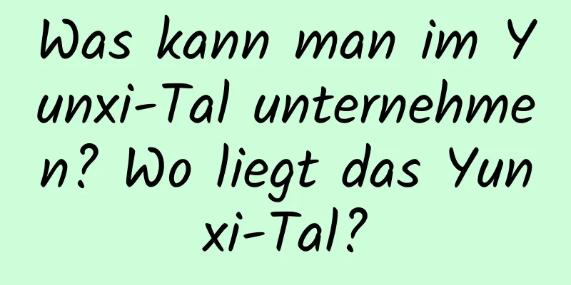 Was kann man im Yunxi-Tal unternehmen? Wo liegt das Yunxi-Tal?