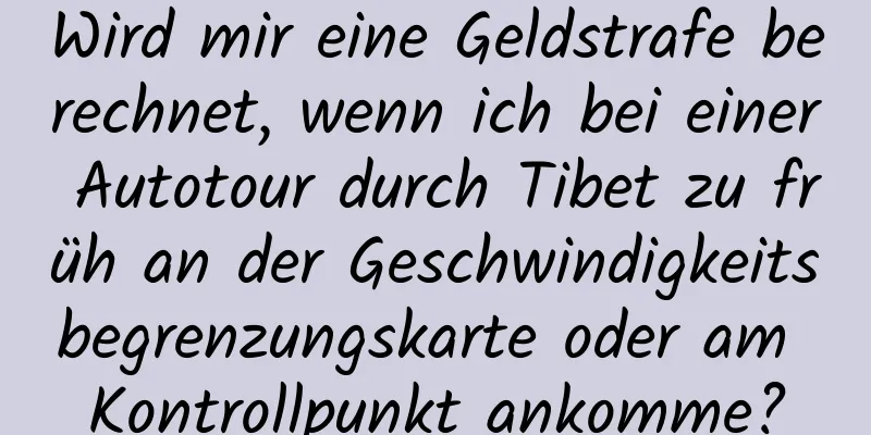 Wird mir eine Geldstrafe berechnet, wenn ich bei einer Autotour durch Tibet zu früh an der Geschwindigkeitsbegrenzungskarte oder am Kontrollpunkt ankomme?